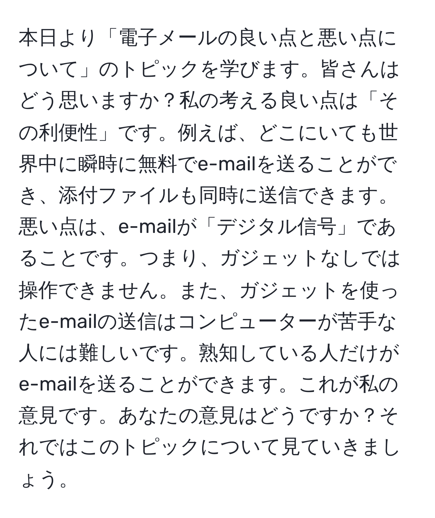 本日より「電子メールの良い点と悪い点について」のトピックを学びます。皆さんはどう思いますか？私の考える良い点は「その利便性」です。例えば、どこにいても世界中に瞬時に無料でe-mailを送ることができ、添付ファイルも同時に送信できます。悪い点は、e-mailが「デジタル信号」であることです。つまり、ガジェットなしでは操作できません。また、ガジェットを使ったe-mailの送信はコンピューターが苦手な人には難しいです。熟知している人だけがe-mailを送ることができます。これが私の意見です。あなたの意見はどうですか？それではこのトピックについて見ていきましょう。