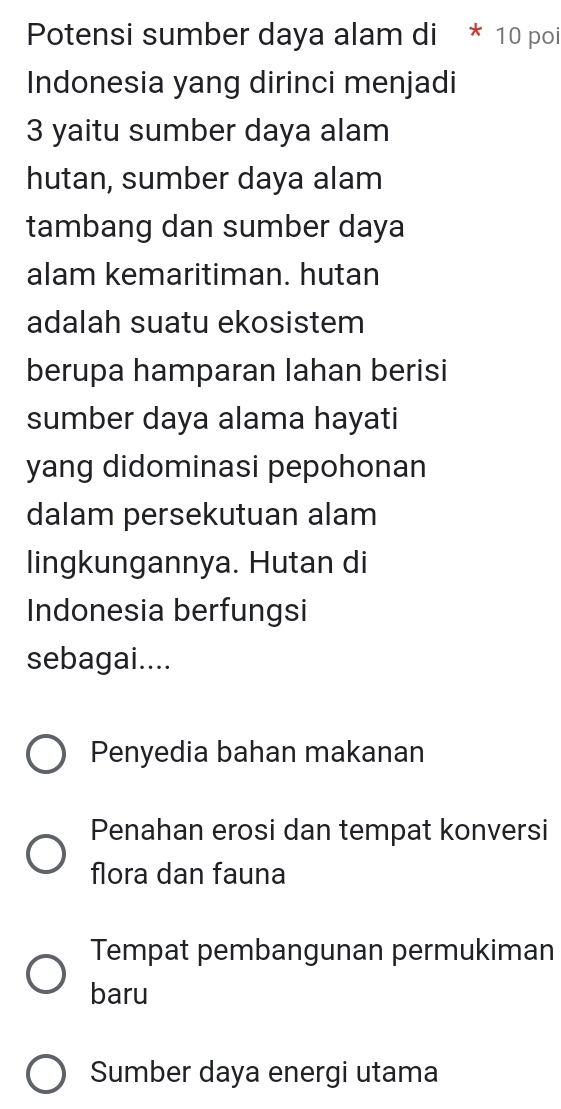 Potensi sumber daya alam di * 10 poi
Indonesia yang dirinci menjadi
3 yaitu sumber daya alam
hutan, sumber daya alam
tambang dan sumber daya
alam kemaritiman. hutan
adalah suatu ekosistem
berupa hamparan lahan berisi
sumber daya alama hayati
yang didominasi pepohonan
dalam persekutuan alam
lingkungannya. Hutan di
Indonesia berfungsi
sebagai....
Penyedia bahan makanan
Penahan erosi dan tempat konversi
flora dan fauna
Tempat pembangunan permukiman
baru
Sumber daya energi utama