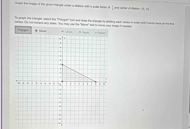 Graph the image of the given triangle under a dilation with a scale factor of  1/4  and center of dilation (0,0). 
To graph the triangle, select the "Polygon" tool and draw the triangle by plotting each vertex in order until it lands back on the first 
vertex. Do not retrace any sides. You may use the "Move" tool to move your image if needed. 
Polygon Move Undo Redo × Reset
10 y
9
8
7
6
5
4
3
2
1
x
-10 -9 -8 -7 -6 -5 -4 -3 = 2 -1 19 2 3 4 5 6 7 9 10
-2
-3
-4
-5
-6
-7
-8
-9
-10