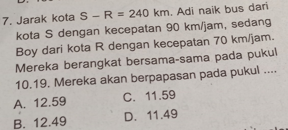 Jarak kota S-R=240km. Adi naik bus dari
kota S dengan kecepatan 90 km/jam, sedang
Boy dari kota R dengan kecepatan 70 km/jam.
Mereka berangkat bersama-sama pada pukul
10.19. Mereka akan berpapasan pada pukul ....
A. 12.59 C. 11.59
B. 12.49 D. 11.49