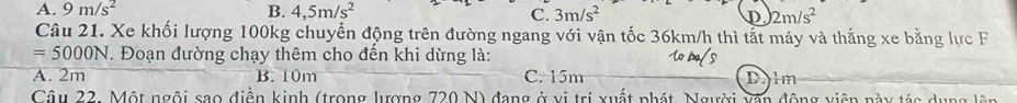 A. 9m/s^2 B. 4,5m/s^2 C. 3m/s^2 D 2m/s^2
Câu 21. Xe khối lượng 100kg chuyển động trên đường ngang với vận tốc 36km/h thì tắt máy và thắng xe bằng lực F
=5000N T. Đoạn đường chạy thêm cho đến khi dừng là:
A. 2m B. 10m C. 15m Dlm
Câu 22. Một ngôi sao điễn kinh (trong lượng 720 N) đang ở vị trí xuất phát, Người vận động viên này tác dụng lên