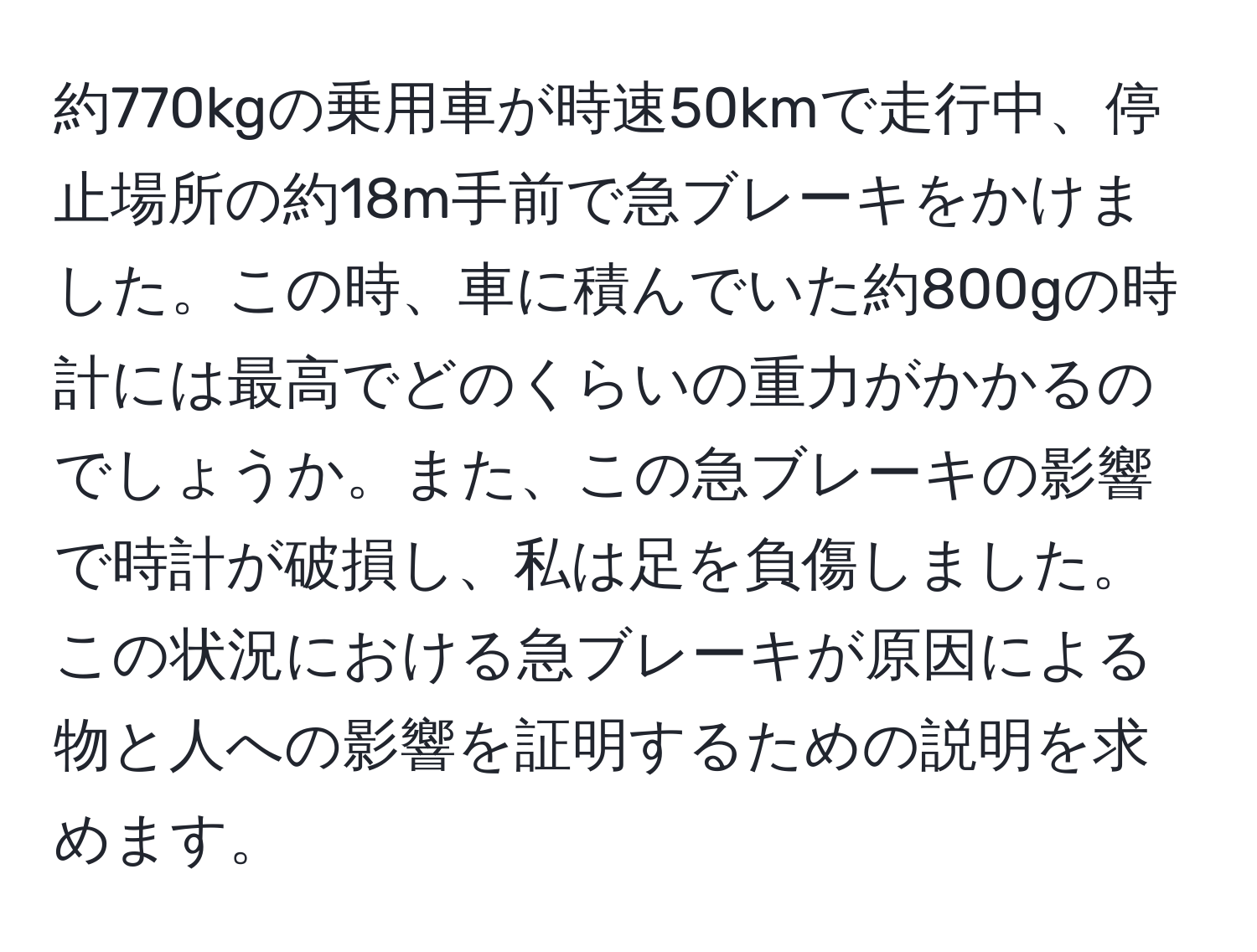 約770kgの乗用車が時速50kmで走行中、停止場所の約18m手前で急ブレーキをかけました。この時、車に積んでいた約800gの時計には最高でどのくらいの重力がかかるのでしょうか。また、この急ブレーキの影響で時計が破損し、私は足を負傷しました。この状況における急ブレーキが原因による物と人への影響を証明するための説明を求めます。