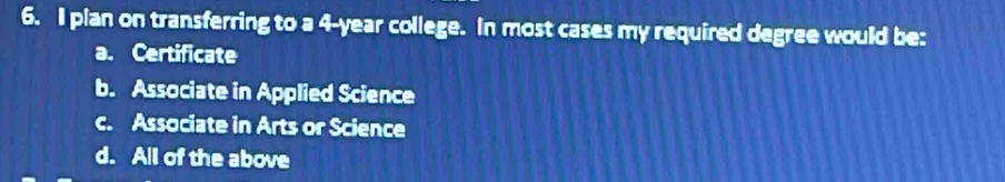 pian on transferring to a 4-year college. In most cases my required degree would be:
a. Certificate
b. Associate in Applied Science
c. Associate in Arts or Science
d. All of the above