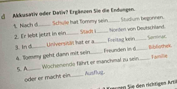 Akkusativ oder Dativ? Ergänzen Sie die Endungen. 
1、 Nach d_ Schule hat Tommy sein_ Studiurn begonnen. 
2. Er lebt jetzt in ein_ Stadt i_ Norden von Deutschland. 
3. In d_ Universität hat er a_ Freitag kein_ _Seminar. 
4. Tommy geht dann mit sein_ Freunden in d Bibliothek. 
5. A_ Wochenende fährt er manchmal zu sein_ Familie 
oder er macht ein_ Ausflug. 
reuz en Sie den richtigen Artil