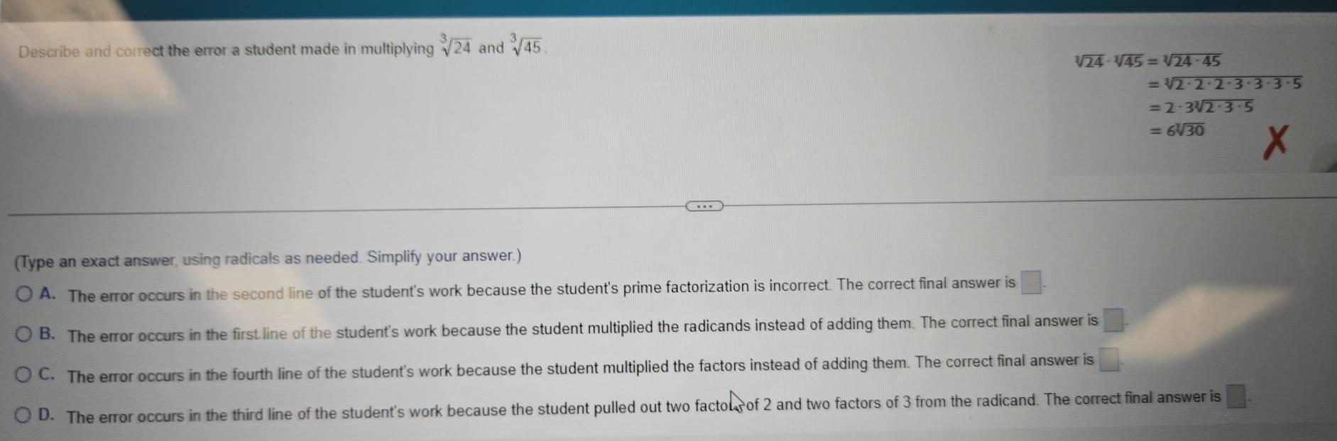 Describe and correct the error a student made in multiplying sqrt[3](24) and sqrt[3](45)
sqrt[3](24)· sqrt[3](45)=sqrt[3](24· 45)
=sqrt[3](2· 2· 2· 3· 3· 3· 5)
=2· 3sqrt[3](2· 3· 5)
=6sqrt[3](30) X
(Type an exact answer, using radicals as needed. Simplify your answer.)
A. The error occurs in the second line of the student's work because the student's prime factorization is incorrect. The correct final answer is □.
B. The error occurs in the first line of the student's work because the student multiplied the radicands instead of adding them. The correct final answer is □.
C. The error occurs in the fourth line of the student's work because the student multiplied the factors instead of adding them. The correct final answer is □.
D. The error occurs in the third line of the student's work because the student pulled out two factou of 2 and two factors of 3 from the radicand. The correct final answer is □.