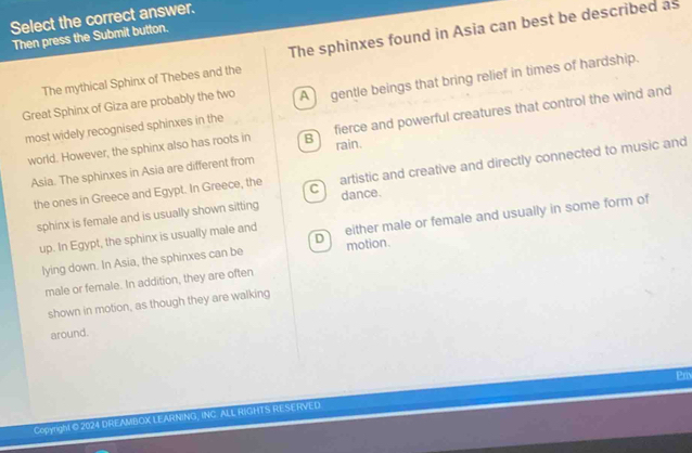 Select the correct answer.
Then press the Submit button.
The mythical Sphinx of Thebes and the The sphinxes found in Asia can best be described as
Great Sphinx of Giza are probably the two A gentle beings that bring relief in times of hardship.
world. However, the sphinx also has roots in B fierce and powerful creatures that control the wind and
most widely recognised sphinxes in the
rain.
Asia. The sphinxes in Asia are different from
the ones in Greece and Egypt. In Greece, the C) artistic and creative and directly connected to music and
sphinx is female and is usually shown sitting dance.
up. In Egypt, the sphinx is usually male and D either male or female and usually in some form of
lying down. In Asia, the sphinxes can be motion.
male or female. In addition, they are often
shown in motion, as though they are walking
around.
Prix
Copyright © 2024 DREAMBOX LEARNING, INC. ALL RIGHTS RESERVED