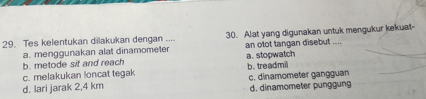 Tes kelentukan dilakukan dengan .... 30. Alat yang digunakan untuk mengukur kekuat-
a. menggunakan alat dinamometer an otot tangan disebut ....
b. metode sit and reach a. stopwatch
b. treadmil
c. melakukan loncat tegak
d. lari jarak 2,4 km c. dinamometer gangguan
d. dinamometer punggung