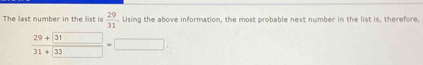 The last number in the list is  29/31 . Using the above information, the most probable next number in the list is, therefore,
frac 29+boxed 3131+boxed 33=□.