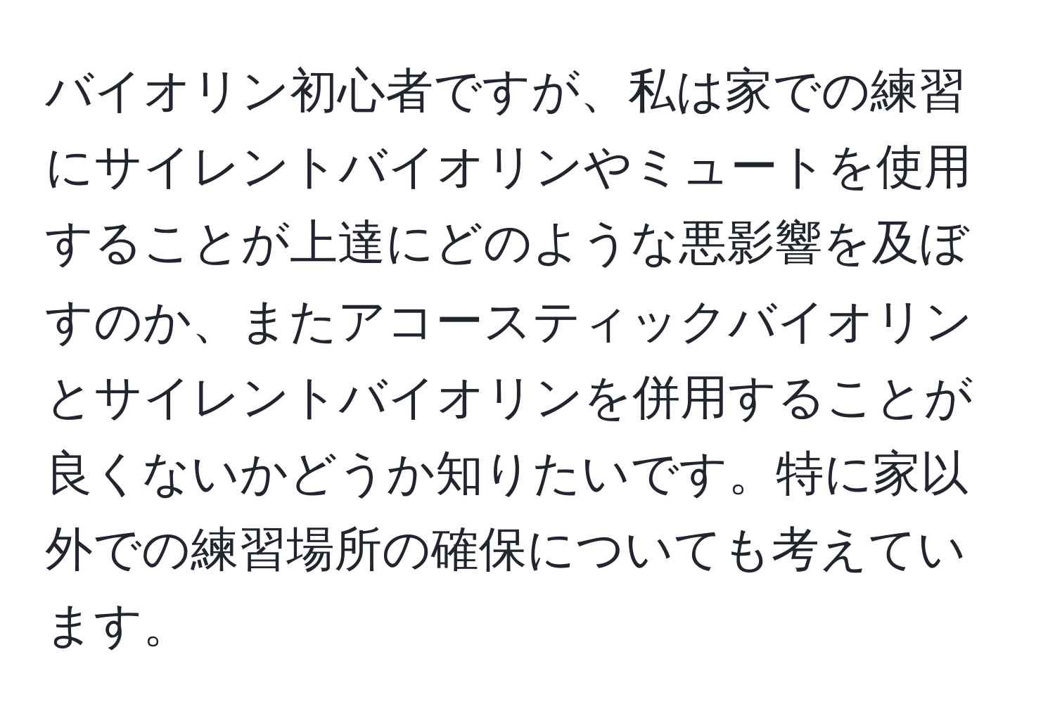 バイオリン初心者ですが、私は家での練習にサイレントバイオリンやミュートを使用することが上達にどのような悪影響を及ぼすのか、またアコースティックバイオリンとサイレントバイオリンを併用することが良くないかどうか知りたいです。特に家以外での練習場所の確保についても考えています。