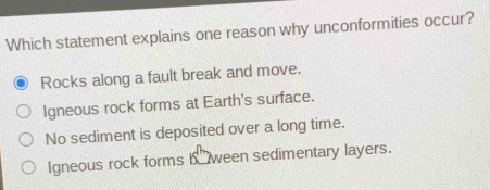 Which statement explains one reason why unconformities occur?
Rocks along a fault break and move.
Igneous rock forms at Earth's surface.
No sediment is deposited over a long time.
Igneous rock forms b ween sedimentary layers.