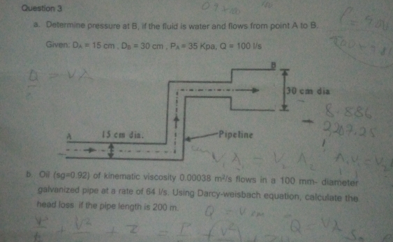 Determine pressure at B, if the fluid is water and flows from point A to B. 
Given: D_A=15cm, D_B=30cm, P_A=35Kpa, Q=100l/s
b. Oil (sg=0.92) of kinematic viscosity 0.00038m^2/s s flows in a 100 mm - diameter 
galvanized pipe at a rate of 64 l/s. Using Darcy-weisbach equation, calculate the 
head loss if the pipe length is 200 m.