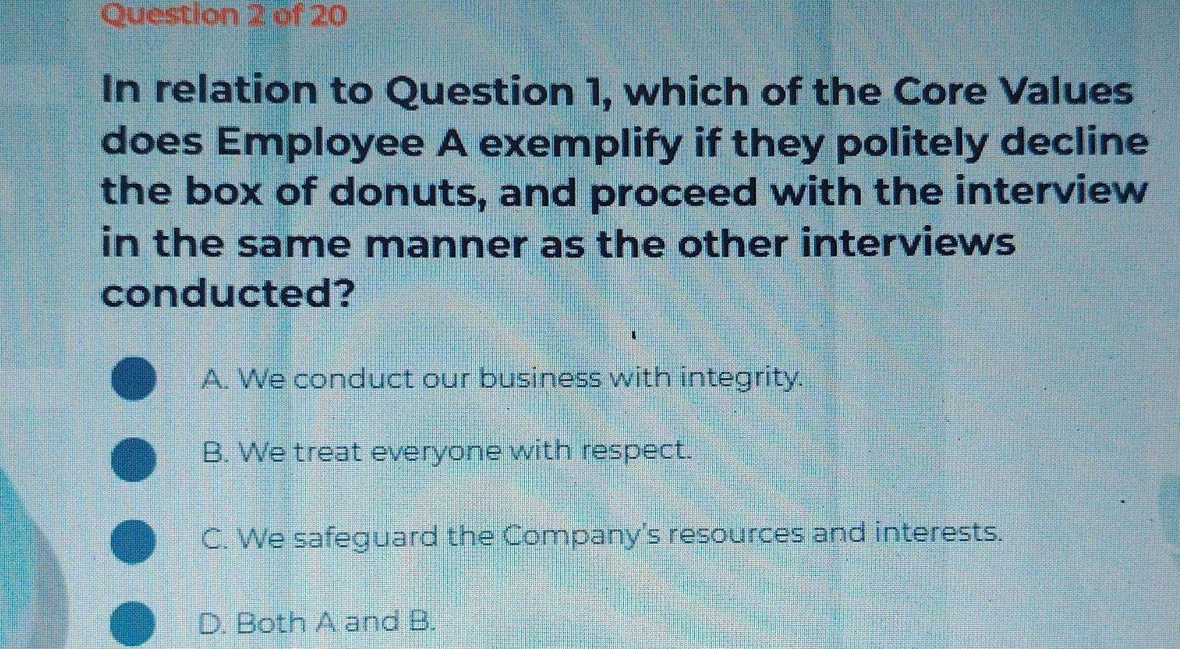 In relation to Question 1, which of the Core Values
does Employee A exemplify if they politely decline
the box of donuts, and proceed with the interview
in the same manner as the other interviews
conducted?
A. We conduct our business with integrity.
B. We treat everyone with respect.
C. We safeguard the Company's resources and interests.
D. Both A and B.