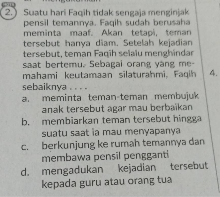 Hors
2.) Suatu hari Faqih tidak sengaja menginjak
pensil temannya. Faqih sudah berusaha
meminta maaf. Akan tetapi, teman
tersebut hanya diam. Setelah kejadian
tersebut, teman Faqih selalu menghindar
saat bertemu. Sebagai orang yang me-
mahami keutamaan silaturahmi, Faqih 4.
sebaiknya . . . .
a. meminta teman-teman membujuk
anak tersebut agar mau berbaikan
b. membiarkan teman tersebut hingga
suatu saat ia mau menyapanya
c. berkunjung ke rumah temannya dan
membawa pensil pengganti
d. mengadukan kejadian tersebut
kepada guru atau orang tua