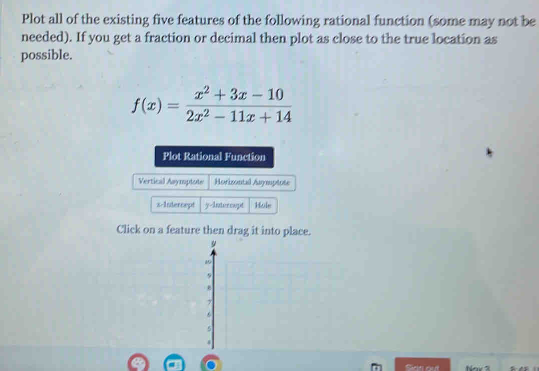 Plot all of the existing five features of the following rational function (some may not be 
needed). If you get a fraction or decimal then plot as close to the true location as 
possible.
f(x)= (x^2+3x-10)/2x^2-11x+14 
Plot Rational Function 
Vertical Asymptote Horizontal Asymptote 
x-Intercept y-Intercept Hole 
Click on a feature then drag it into place. 
Sian out Nov 3