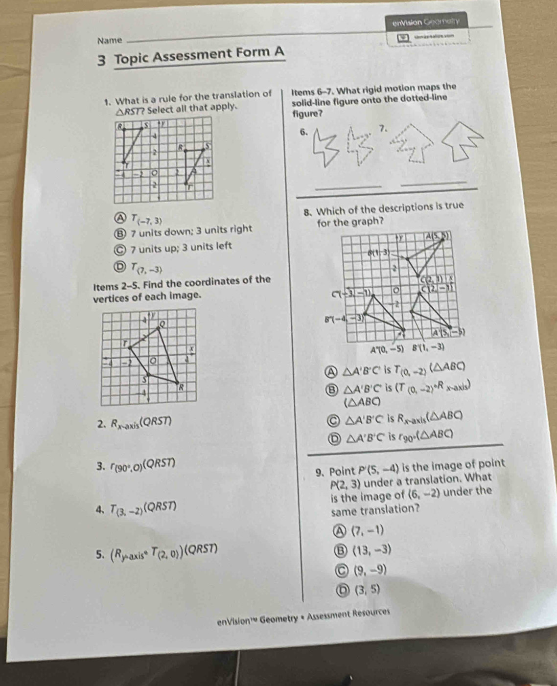 enVision Geomatry
Name         
3 Topic Assessment Form A
1. What is a rule for the translation of Items 6-7. What rigid motion maps the
△ RST? Select all that apply. solid-line figure onto the dotted-line
figure?
8 , $
6.
7.
5
2
X
-2
2 r
_
_
8. Which of the descriptions is true
a T_(-7,3)
⑧ 7 units down; 3 units right
7 units up; 3 units left
D T_(7,-3)
Items 2-5. Find the coordinates of the
vertices of each image.
A △ A'B'C' is T_(0,-2)(△ ABC)
⑬ △ A'B'C' is (T_(0,-2)^circ Rx-axis)
(△ ABC)
2. R_x-axis (QRST) △ A'B'C is R_xto axis(△ ABC)
D △ A'B'C' is r_90°(△ ABC)
3. r_(90°,0)(QRST) is the image of point
9. Point P'(5,-4)
P(2,3) under a translation. What
4、 T_(3,-2) (QRST) is the image of (6,-2) under the
same translation?
a (7,-1)
5. (R_y-axiscirc T_(2,0))(QRST) (13,-3)
(9,-9)
(3,5)
enVision'w Geometry + Assessment Resources