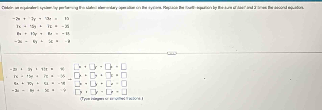 Obtain an equivalent system by performing the stated elementary operation on the system. Replace the fourth equation by the sum of itself and 2 times the second equation.
-2x+2y+13z=10
7x+15y+7z=-35
6x+10y+6z=-18
-3x-6y+5z=-9
-2x+2y+13z=10 □ x+□ y+□ z=□
7x+15y+7z=-35to □ x+□ y+□ z=□
6x+10y+6z=-18 □ x+□ y+□ z=□
-3x-6y+5z=-9 □ x+□ y+□ z=□
(Type integers or simplified fractions.)