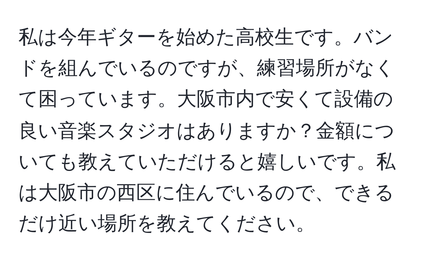 私は今年ギターを始めた高校生です。バンドを組んでいるのですが、練習場所がなくて困っています。大阪市内で安くて設備の良い音楽スタジオはありますか？金額についても教えていただけると嬉しいです。私は大阪市の西区に住んでいるので、できるだけ近い場所を教えてください。