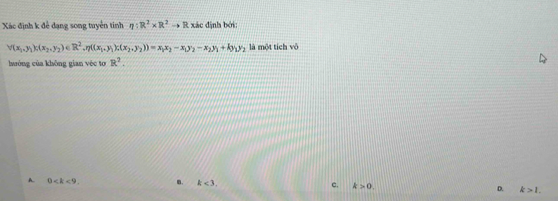 Xác định k để dạng song tuyển tính eta :R^2* R^2to R xác định bởi:
forall (x_1,y_1);(x_2,y_2)∈ R^2, eta ((x_1,y_1);(x_2,y_2))=x_1x_2-x_1y_2-x_2y_1+ky_1y_2 là một tích vô
hưởng của không gian véc tơ R^2.
A. 0 . B. k<3</tex>. c. k>0. D. k>1.