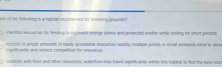 nich of the tollowing is a tabirtal requirement for breeding grounds?
Plentiful resources for feeding to replenish energy stores and protected shefter while resting for short periods
Access to ample arounts of easiy accessible resources nearby, multple ponds or small wellands ideal to allow
significarhy and reduce compettion for resources
0 Hubitars with food and oither resources, watterfowl may travel significantly within this habitat to find the best reso