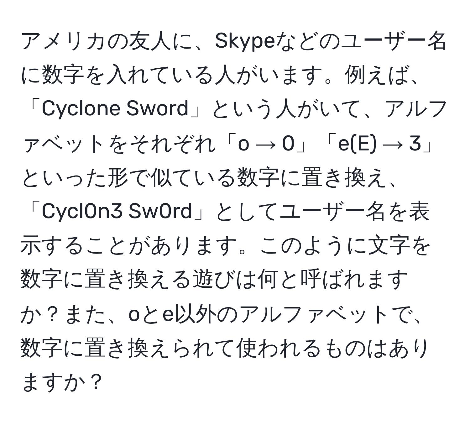 アメリカの友人に、Skypeなどのユーザー名に数字を入れている人がいます。例えば、「Cyclone Sword」という人がいて、アルファベットをそれぞれ「o → 0」「e(E) → 3」といった形で似ている数字に置き換え、「Cycl0n3 Sw0rd」としてユーザー名を表示することがあります。このように文字を数字に置き換える遊びは何と呼ばれますか？また、oとe以外のアルファベットで、数字に置き換えられて使われるものはありますか？