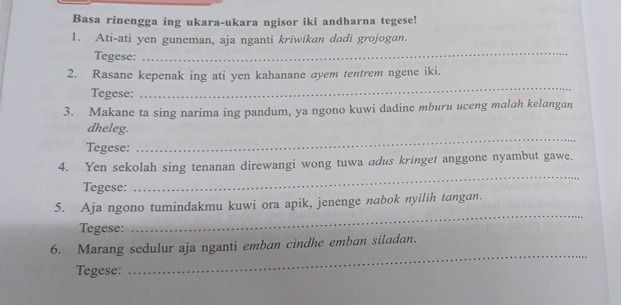 Basa rinengga ing ukara-ukara ngisor iki andharna tegese! 
1. Ati-ati yen guneman, aja nganti kriwikan dadi grojogan. 
Tegese: 
_ 
2. Rasane kepenak ing ati yen kahanane ayem tentrem ngene iki. 
Tegese: 
_ 
3. Makane ta sing narima ing pandum, ya ngono kuwi dadine mburu uceng malah kelangan 
_ 
dheleg. 
Tegese: 
_ 
4. Yen sekolah sing tenanan direwangi wong tuwa adus kringet anggone nyambut gawe. 
Tegese: 
5. Aja ngono tumindakmu kuwi ora apik, jenenge nabok nyilih tangan. 
Tegese: 
_ 
6. Marang sedulur aja nganti emban cindhe emban siladan. 
Tegese: 
_