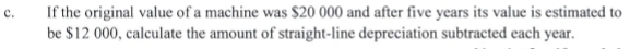 If the original value of a machine was $20 000 and after five years its value is estimated to 
be $12 000, calculate the amount of straight-line depreciation subtracted each year.