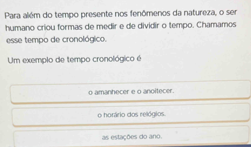 Para além do tempo presente nos fenômenos da natureza, o ser
humano criou formas de medir e de dividir o tempo. Chamamos
esse tempo de cronológico.
Um exemplo de tempo cronológico é
o amanhecer e o anoitecer.
o horário dos relógios.
as estações do ano.