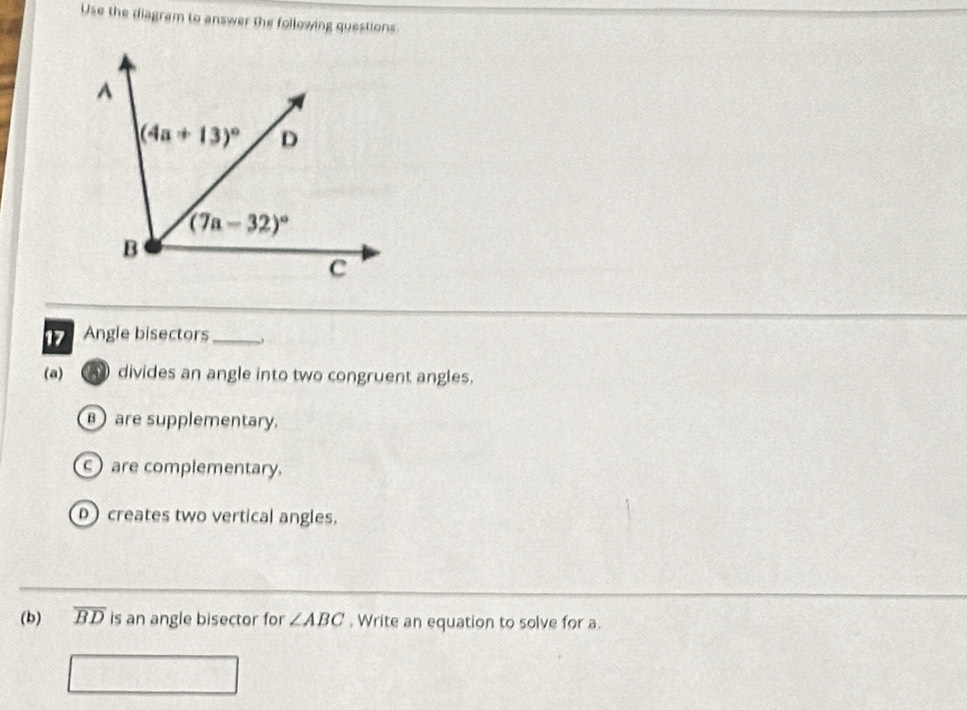 Use the diagram to answer the following questions
Angle bisectors_
(a) divides an angle into two congruent angles.
are supplementary.
c are complementary.
D creates two vertical angles.
(b) overline BD is an angle bisector for ∠ ABC. Write an equation to solve for a.