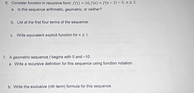 Consider function in recursive form: f(1)=10, f(n)=f(n-1)-5; n≥ 2. 
a. Is this sequence arithmetic, geometric, or neither? 
b. List at the first four terms of the sequence. 
c. Write equivalent explicit function for n≥ 1. 
7. A geometric sequence t begins with 5 and -10. 
a. Write a recursive definition for this sequence using function notation. 
b. Write the exclusive (nth term) formula for this sequence.