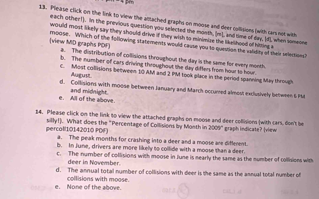 pm
13. Please click on the link to view the attached graphs on moose and deer collisions (with cars not with
each other!). In the previous question you selected the month, [m], and time of day, [d], when someone
would most likely say they should drive if they wish to minimize the likelihood of hitting a
(view MD graphs PDF)
moose. Which of the following statements would cause you to question the validity of their selections?
a. The distribution of collisions throughout the day is the same for every month.
b. The number of cars driving throughout the day differs from hour to hour.
c. Most collisions between 10 AM and 2 PM took place in the period spanning May through
August.
d. Collisions with moose between January and March occurred almost exclusively between 6 PM
and midnight.
e. All of the above.
14. Please click on the link to view the attached graphs on moose and deer collisions (with cars, don't be
silly!). What does the "Percentage of Collisions by Month in 2009" graph indicate? (view
percoll10142010 PDF)
a. The peak months for crashing into a deer and a moose are different.
b. In June, drivers are more likely to collide with a moose than a deer.
c. The number of collisions with moose in June is nearly the same as the number of collisions with
deer in November.
d. The annual total number of collisions with deer is the same as the annual total number of
collisions with moose.
e. None of the above.