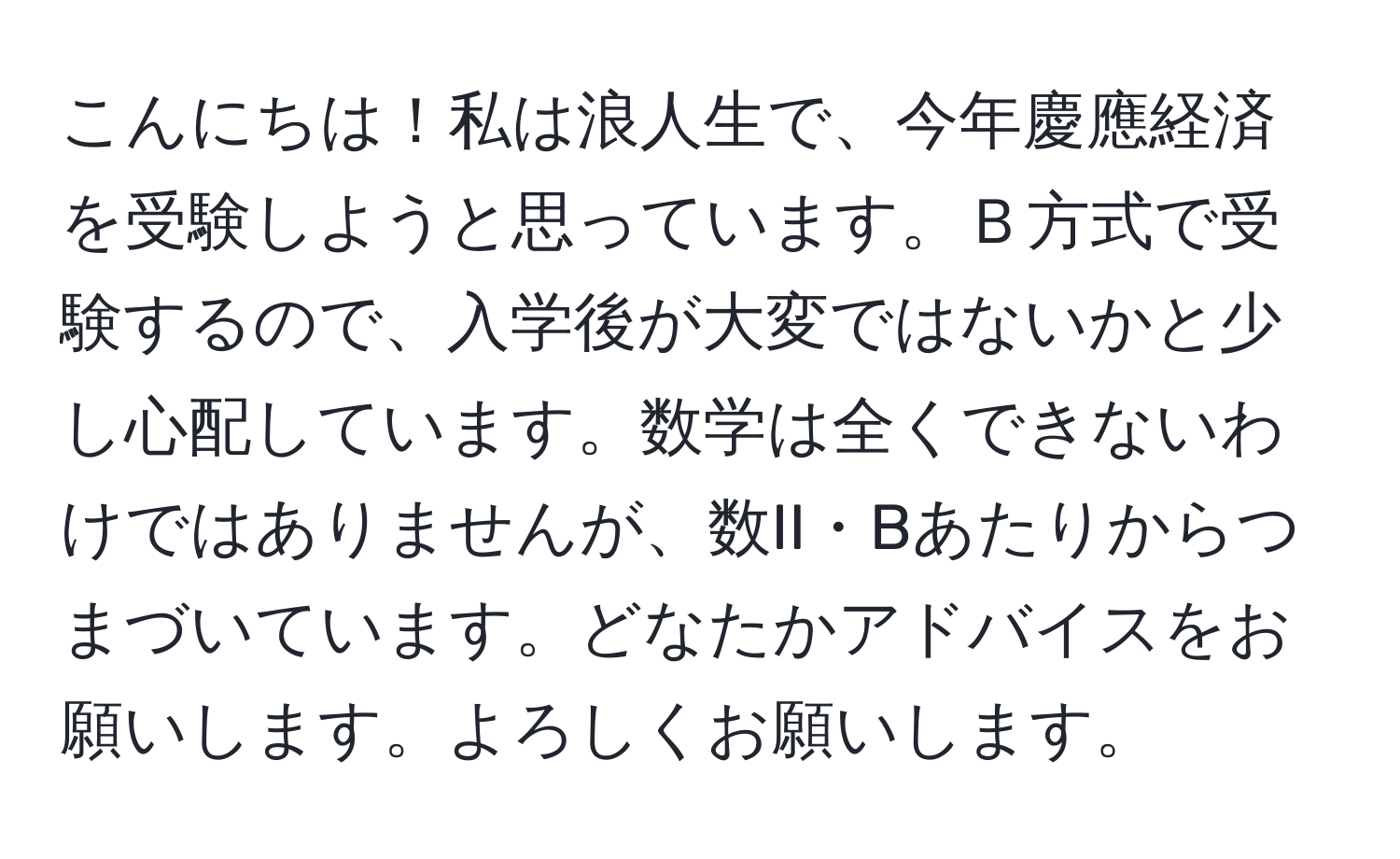 こんにちは！私は浪人生で、今年慶應経済を受験しようと思っています。Ｂ方式で受験するので、入学後が大変ではないかと少し心配しています。数学は全くできないわけではありませんが、数II・Bあたりからつまづいています。どなたかアドバイスをお願いします。よろしくお願いします。