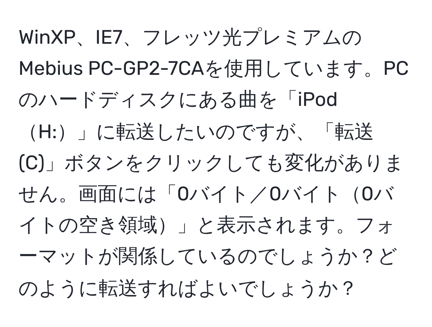 WinXP、IE7、フレッツ光プレミアムのMebius PC-GP2-7CAを使用しています。PCのハードディスクにある曲を「iPodH:」に転送したいのですが、「転送(C)」ボタンをクリックしても変化がありません。画面には「0バイト／0バイト0バイトの空き領域」と表示されます。フォーマットが関係しているのでしょうか？どのように転送すればよいでしょうか？