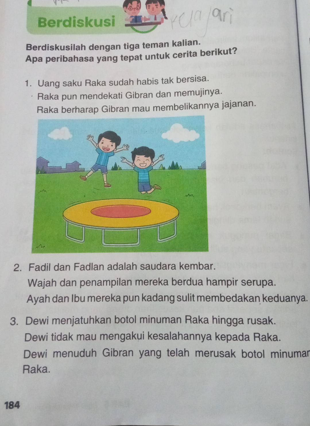 Berdiskusi 
Berdiskusilah dengan tiga teman kalian. 
Apa peribahasa yang tepat untuk cerita berikut? 
1. Uang saku Raka sudah habis tak bersisa. 
Raka pun mendekati Gibran dan memujinya. 
Raka berharap Gibran mau membelikannya jajanan. 
2. Fadil dan Fadlan adalah saudara kembar. 
Wajah dan penampilan mereka berdua hampir serupa. 
Ayah dan Ibu mereka pun kadang sulit membedakan keduanya. 
3. Dewi menjatuhkan botol minuman Raka hingga rusak. 
Dewi tidak mau mengakui kesalahannya kepada Raka. 
Dewi menuduh Gibran yang telah merusak botol minumar 
Raka.
184