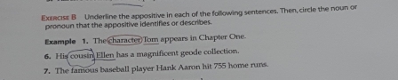 Exeecse B Underline the appositive in each of the following sentences. Then, circle the noun or 
pronoun that the appositive identifies or describes. 
Example 1. The character Tom appears in Chapter One 
6. His cousin Ellen has a magnificent geode collection. 
7. The famous baseball player Hank Aaron hit 755 home runs