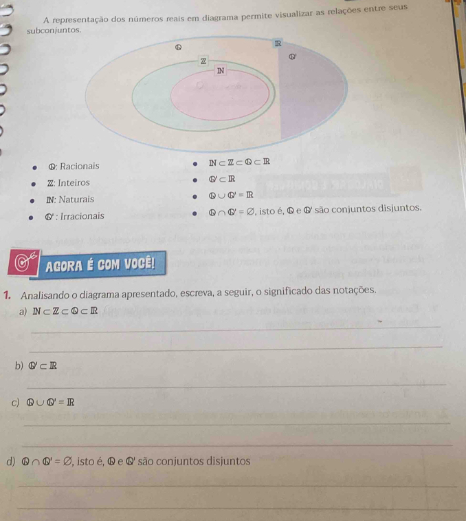 A representação dos números reais em diagrama permite visualizar as relações entre seus 
subconjus. 
6: Racionais
N⊂ Z⊂ Q⊂ R
Z: Inteiros Q'⊂ IR
N: Naturais
Q∪ Q'=IR
& : Irracionais Q∩ Q'=varnothing , isto é, G e Q são conjuntos disjuntos. 
0 AGORA É COM VOCÊ! 
1. Analisando o diagrama apresentado, escreva, a seguir, o significado das notações. 
a) N⊂ Z⊂ Q⊂ R
_ 
_ 
b) Q'⊂ IR
_ 
_ 
c) Q∪ Q'=IR
_ 
_ 
d) Q∩ Q'=varnothing ,isto é, Q e Q' são conjuntos disjuntos 
_ 
_