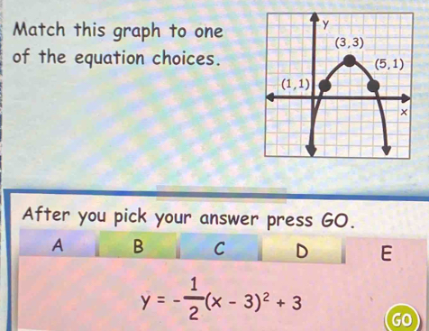 Match this graph to one
of the equation choices.
After you pick your answer press GO.
A B C D E
y=- 1/2 (x-3)^2+3