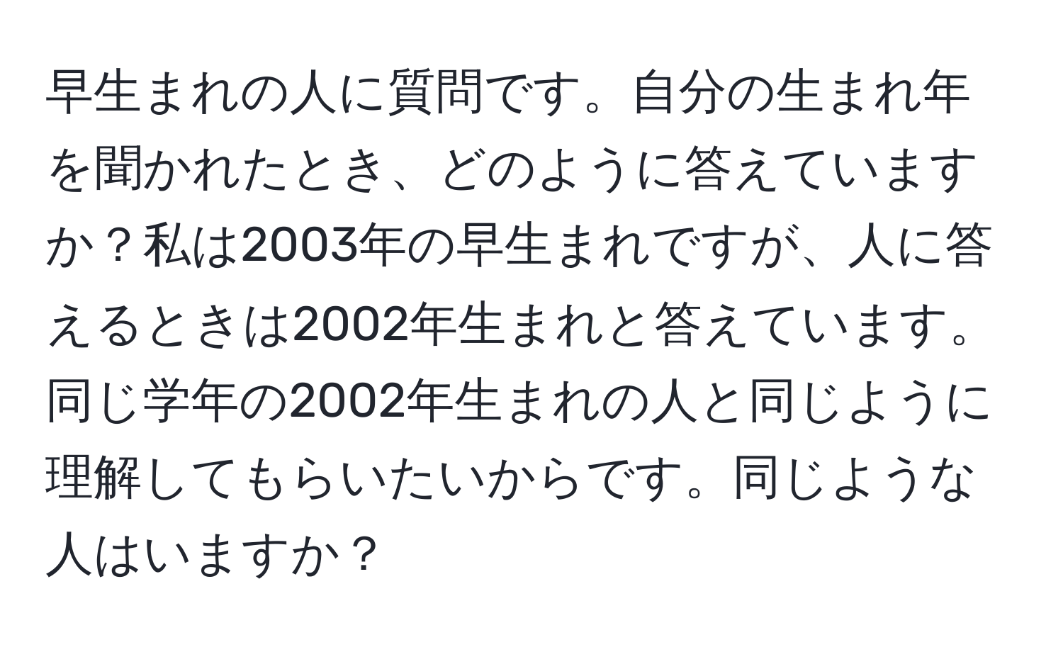 早生まれの人に質問です。自分の生まれ年を聞かれたとき、どのように答えていますか？私は2003年の早生まれですが、人に答えるときは2002年生まれと答えています。同じ学年の2002年生まれの人と同じように理解してもらいたいからです。同じような人はいますか？