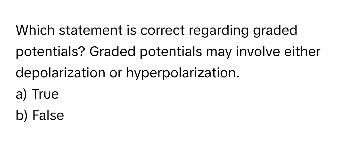 Which statement is correct regarding graded potentials? Graded potentials may involve either depolarization or hyperpolarization. 

a) True 
b) False