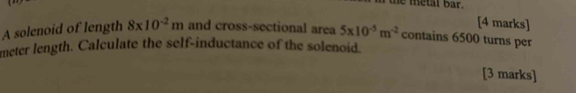 the metal bar . 
[4 marks] 
A solenoid of length 8* 10^(-2)m and cross-sectional area 5* 10^(-5)m^(-2) contains 6500 turns per 
meter length. Calculate the self-inductance of the solenoid. 
[3 marks]