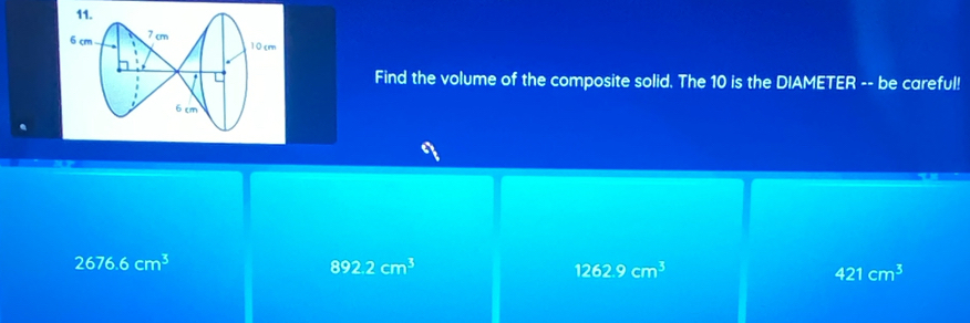 6 cm 7 cm
10cm
L Find the volume of the composite solid. The 10 is the DIAMETER -- be careful!
6 cm
2676.6cm^3
892.2cm^3
1262.9cm^3
421cm^3