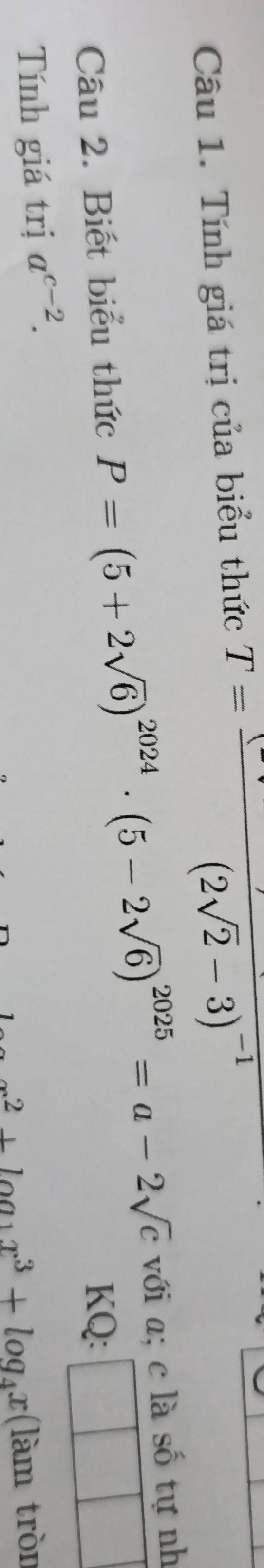 Tính giá trị của biểu thức T=frac (-v)(2sqrt(2)-3)^-1
Câu 2. Biết biểu thức P=(5+2sqrt(6))^2024· (5-2sqrt(6))^2025=a-2sqrt(c) với a; c là số tự nh 
KQ: 
Tính giá trị a^(c-2).
2+log _1x^3+log _4x (làm tròn