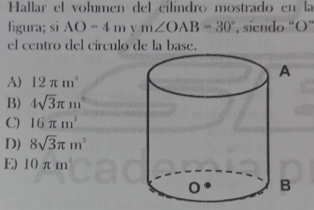 Hallar el volumen del cilindro mostrado en la
figura; si AO=4mym∠ OAB=30° , siendo “ O ”
el centro del círculo de la base.
A) 12π m^3
B) 4sqrt(3)π m^2
C) 16π m^3
D) 8sqrt(3)π m^3
E) 10π m^3