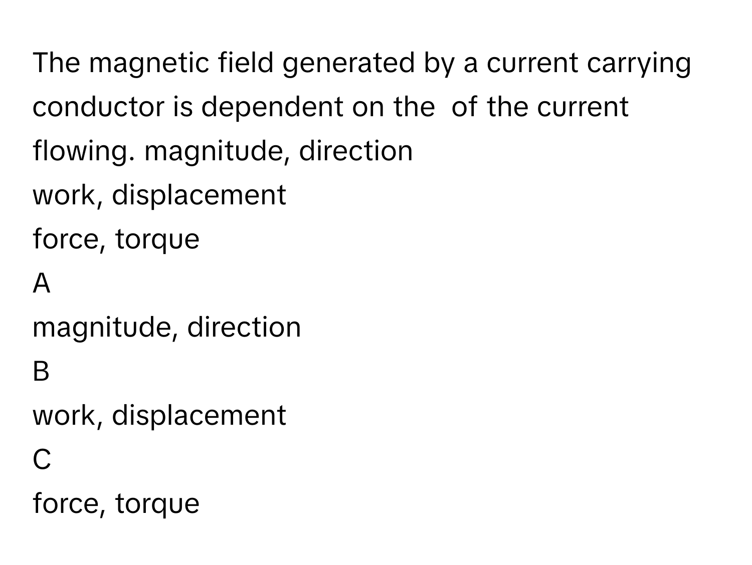 The magnetic field generated by a current carrying conductor is dependent on the  of the current flowing. magnitude, direction
work, displacement
force, torque

A  
magnitude, direction 


B  
work, displacement 


C  
force, torque