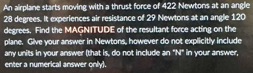 An airplane starts moving with a thrust force of 422 Newtons at an angle
28 degrees. It experiences air resistance of 29 Newtons at an angle 120
degrees. Find the MAGNITUDE of the resultant force acting on the 
plane. Give your answer in Newtons, however do not explicitly include 
any units in your answer (that is, do not include an "N" in your answer, 
enter a numerical answer only).