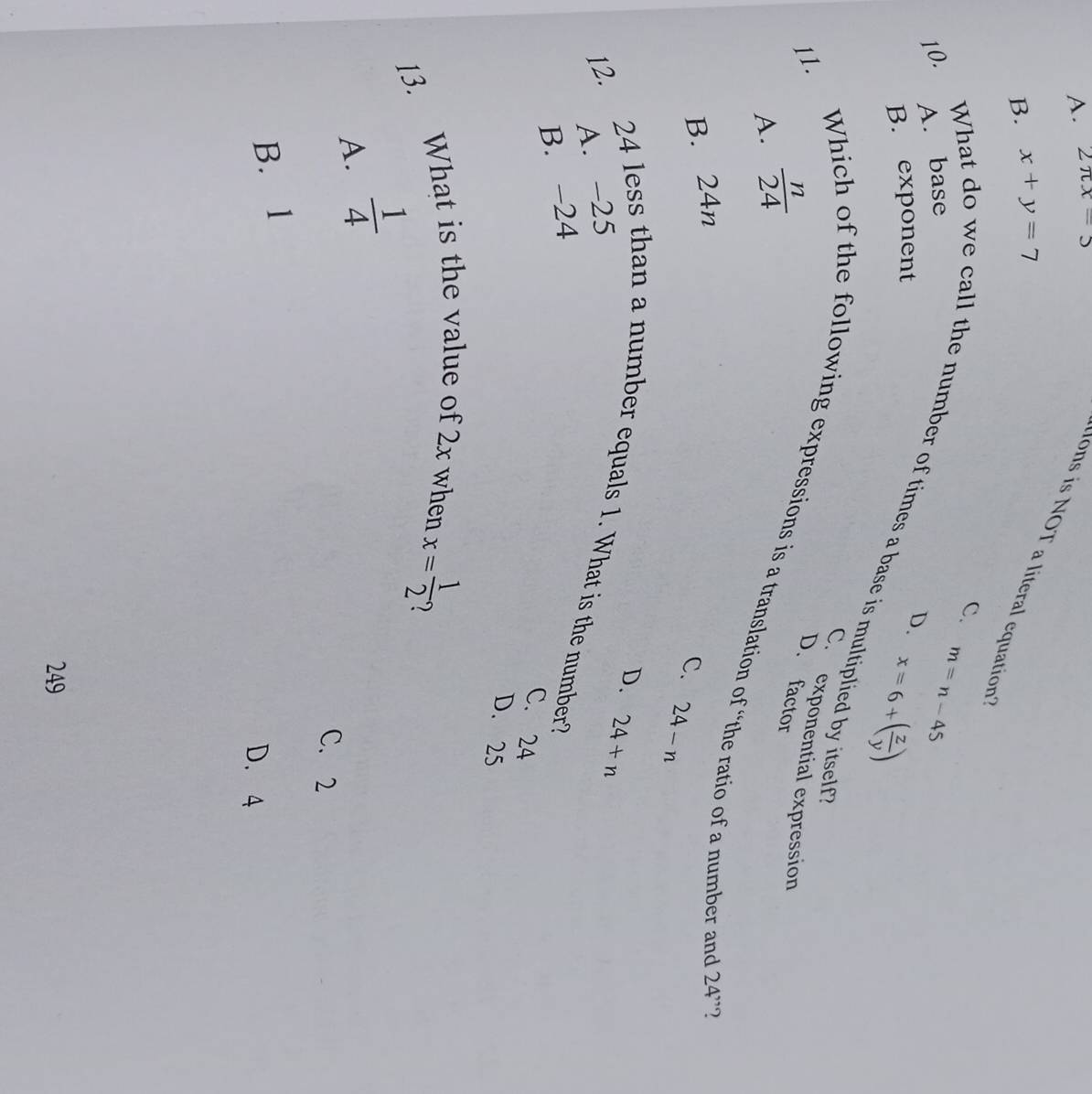 A. 2π x=5
ons is NOT a literal equation
B. x+y=7
c.
10. A. base
m=n-45
B. exponent
D. x=6+( z/y )
What do we call the number of times a base is multiplied by itself
Wh
11.
C. exponential expression
A.  n/24 
D. factor
of the following expressions is a translation of “the ratio of a number and 24''
B. 24n
C. 24-n
D. 24+n
A. -25
12. 24 less than a number equals 1. What is the number?
B. -24
C. 24
D. 25
13. What is the value of 2x when x= 1/2 
A.  1/4 
C. 2
B. 1
D. 4
249