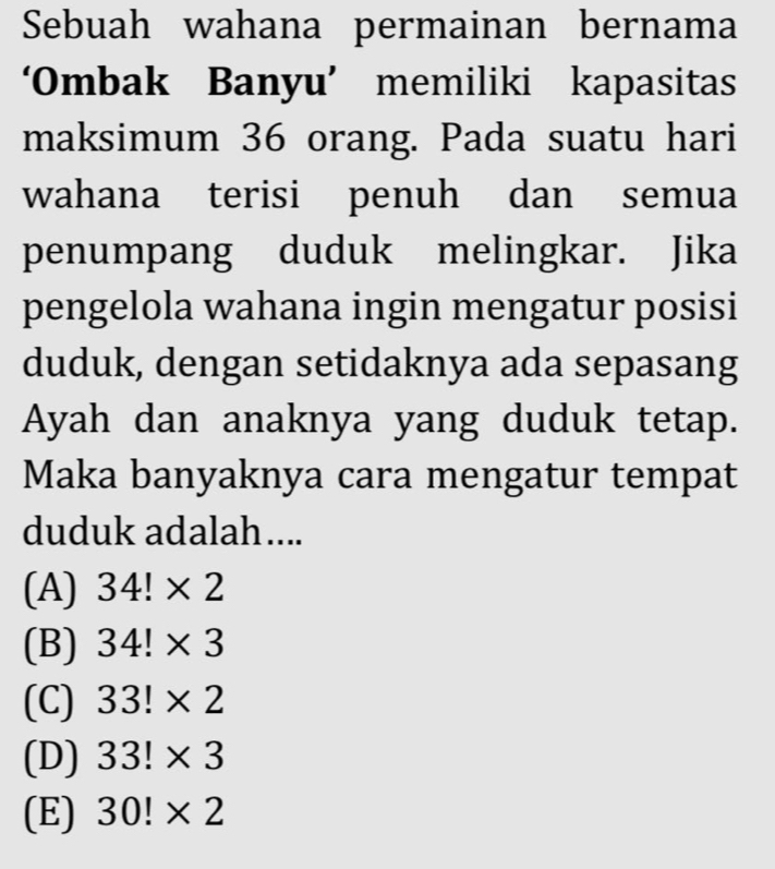 Sebuah wahana permainan bernama
‘Ombak Banyu’ memiliki kapasitas
maksimum 36 orang. Pada suatu hari
wahana terisi penuh dan semua
penumpang duduk melingkar. Jika
pengelola wahana ingin mengatur posisi
duduk, dengan setidaknya ada sepasang
Ayah dan anaknya yang duduk tetap.
Maka banyaknya cara mengatur tempat
duduk adalah....
(A) 34!* 2
(B) 34!* 3
(C) 33!* 2
(D) 33!* 3
(E) 30!* 2