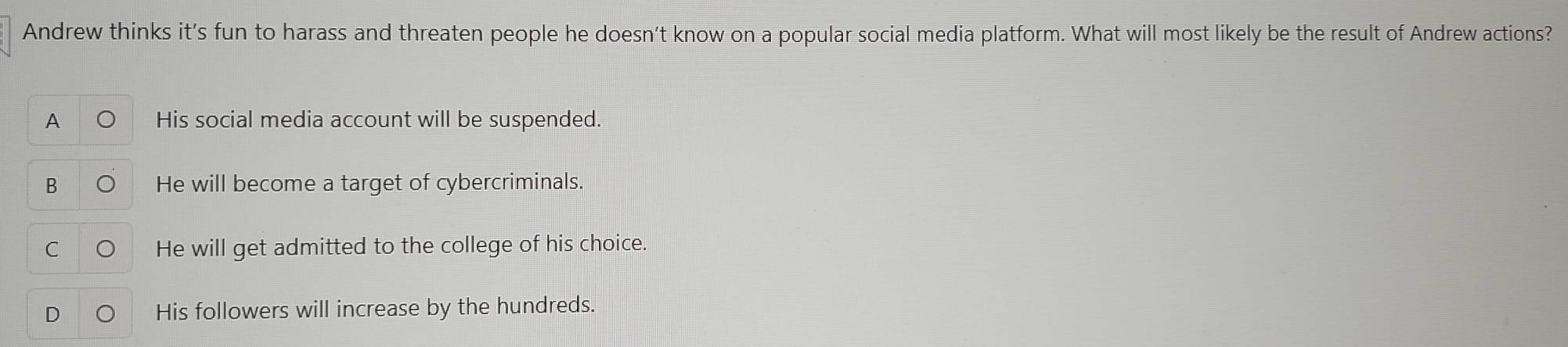 Andrew thinks it's fun to harass and threaten people he doesn’t know on a popular social media platform. What will most likely be the result of Andrew actions?
A His social media account will be suspended.
B He will become a target of cybercriminals.
He will get admitted to the college of his choice.
His followers will increase by the hundreds.