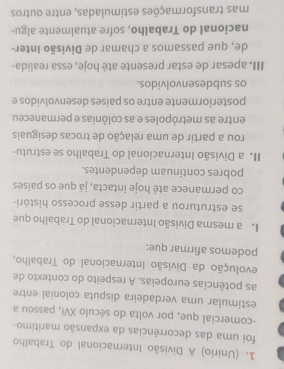 (Unirio) A Divisão Internacional do Trabalho
foi uma das decorrências da expansão marítimo-
-comercial que, por volta do século XVI, passou a
estimular uma verdadeira disputa colonial entre
as potências europeias. A respeito do contexto de
evolução da Divisão Internacional do Trabalho,
podemos afirmar que:
a mesma Divisão Internacional do Trabalho que
se estruturou a partir desse processo históri-
co permanece até hoje intacta, já que os países
pobres continuam dependentes.
I a Divisão Internacional do Trabalho se estrutu-
rou a partir de uma relação de trocas desiguais
entre as metrópoles e as colônias e permaneceu
posteriormente entre os países desenvolvidos e
os subdesenvolvidos.
III. apesar de estar presente até hoje, essa realida-
de, que passamos a chamar de Divisão Inter-
nacional do Trabalho, sofre atualmente algu-
mas transformações estimuladas, entre outros