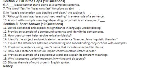 Fill in the Gaps (10 Questions) 
6.A _clause cannot stand alone as a complete sentence. 
7. The word "fast' in ''Isaac runs fast" functions as a(n)_ 
_ 
8. In "Isaac's explanation was detailed and clear," the subject is , 
9. "Although it was late, Isaac continued reading" is an example of a sentence. 
10. A word with multiple meanings depending on context is an example of_ 
Section 3: Short Answer (10 Questions) 
11. Define semantics and explain its significance in language understanding. 
12. Provide an example of a compound sentence and identify its components. 
13. How does context help resolve lexical ambiguity? 
14. Identify the subject and predicate in the sentence "Isaac explains linguistic theories." 
15. Explain the difference between coordinating and subordinating conjunctions with examples. 
16. Construct a sentence using Isaac's name that includes an adverbial clause 
17. How does sentence structure impact communication effectiveness? 
18. Provide an example of a polysemous word and explain its different meanings. 
19. Why is sentence variety important in writing and discourse? 
20. Discuss the role of word order in English syntax. 
Nancy