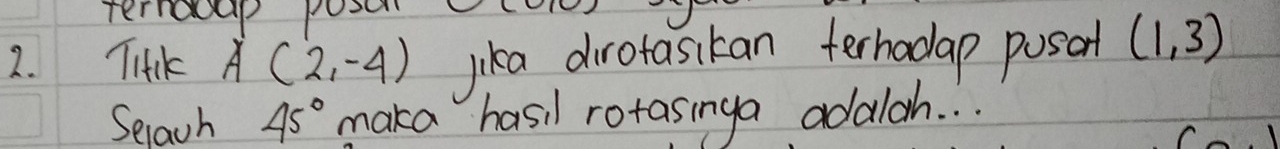 ternacap pose 
2. TitKk A(2,-4) lika dirotasikan terhodap posant (1,3)
Selach 45° maka hasil rotasinga adalah. . .